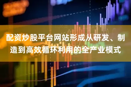 配资炒股平台网站形成从研发、制造到高效循环利用的全产业模式