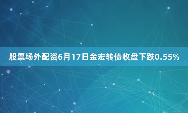 股票场外配资6月17日金宏转债收盘下跌0.55%
