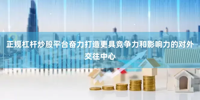 正规杠杆炒股平台奋力打造更具竞争力和影响力的对外交往中心