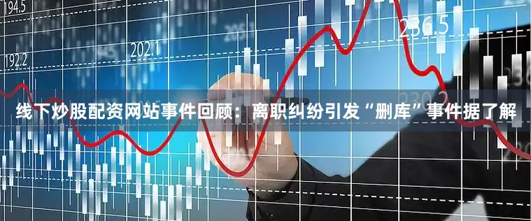 线下炒股配资网站事件回顾：离职纠纷引发“删库”事件据了解
