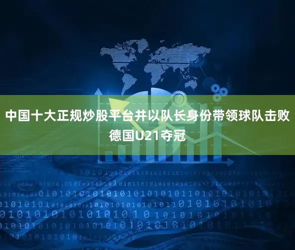 中国十大正规炒股平台并以队长身份带领球队击败德国U21夺冠