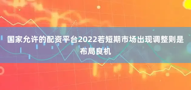 国家允许的配资平台2022若短期市场出现调整则是布局良机