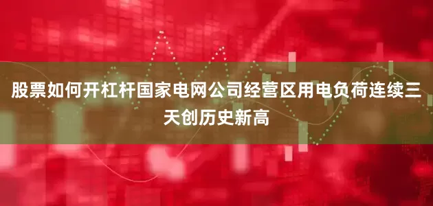 股票如何开杠杆国家电网公司经营区用电负荷连续三天创历史新高