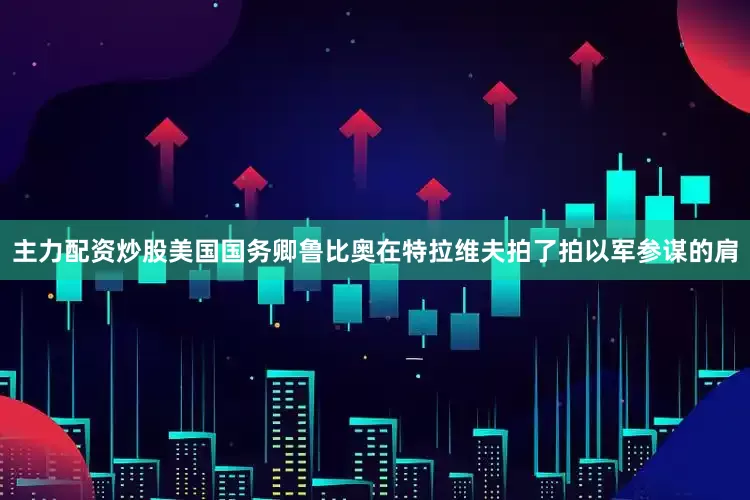 主力配资炒股美国国务卿鲁比奥在特拉维夫拍了拍以军参谋的肩